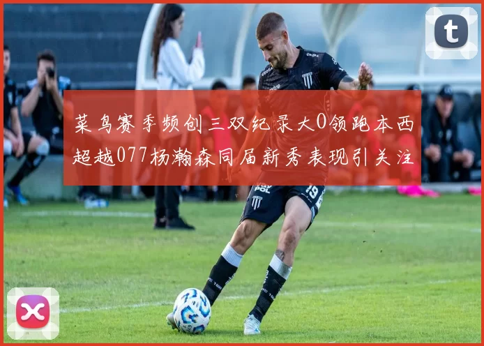 菜鸟赛季频创三双纪录大O领跑本西超越077杨瀚森同届新秀表现引关注