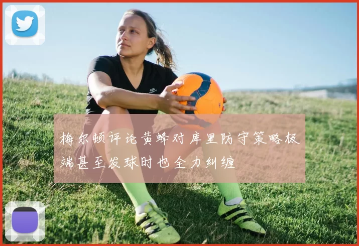 梅尔顿评论黄蜂对库里防守策略极端甚至发球时也全力纠缠