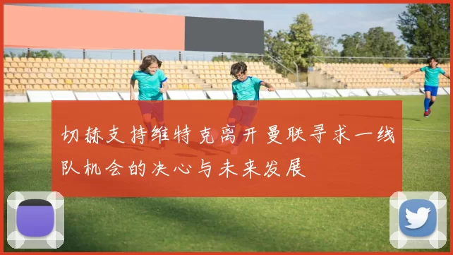 切赫支持维特克离开曼联寻求一线队机会的决心与未来发展