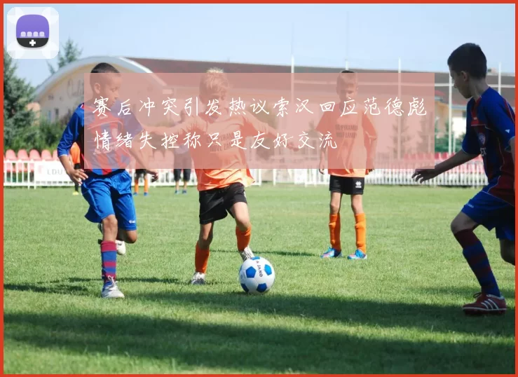 赛后冲突引发热议索汉回应范德彪情绪失控称只是友好交流