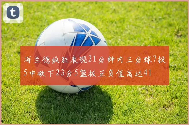 海兰德疯狂表现21分钟内三分球7投5中砍下23分5篮板正负值高达41